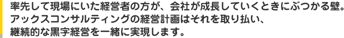 率先して現場にいた経営者の方が、会社が成長していくときにぶつかる壁。アックスコンサルティングの経営計画はそれを取り払い、継続的な黒字経営を一緒に実現します。