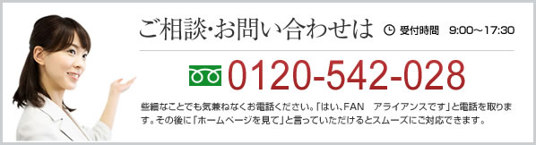 ご相談・お問い合わせは0120-542-028  受付時間　9:00～17:30 些細なことでも気兼ねなくお電話ください。「はい、FAN　アライアンスです」と電話を取ります。その後に「ホームページを見て」と言っていただけるとスムーズにご対応できます。