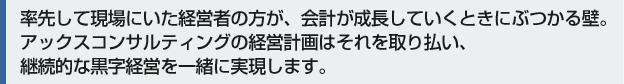 率先して現場にいた経営者の方が、会社が成長していくときにぶつかる壁。アックスコンサルティングの経営計画はそれを取り払い、継続的な黒字経営を一緒に実現します。